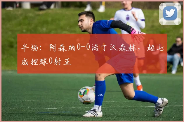 半场：阿森纳0-0诺丁汉森林，超七成控球0射正