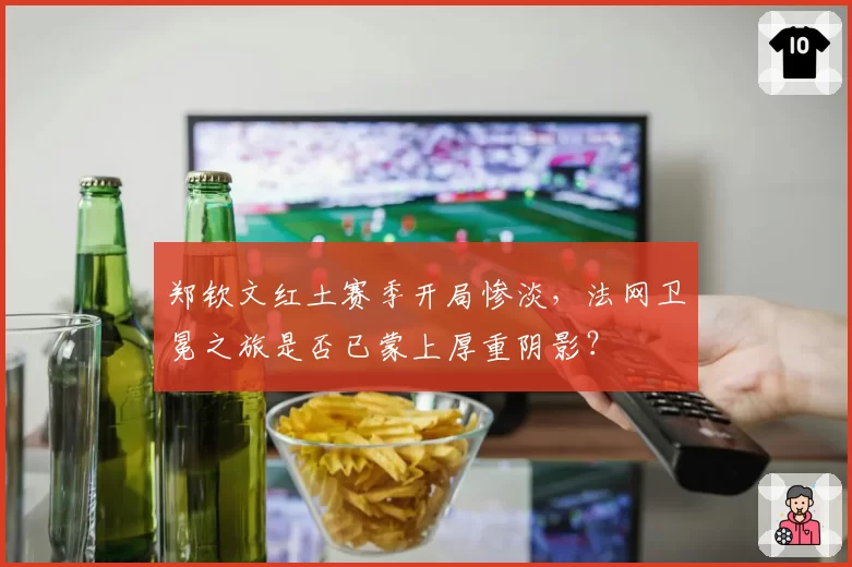 郑钦文红土赛季开局惨淡，法网卫冕之旅是否已蒙上厚重阴影？