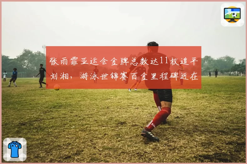 张雨霏亚运会金牌总数达11枚追平刘湘，游泳世锦赛百金里程碑近在咫尺