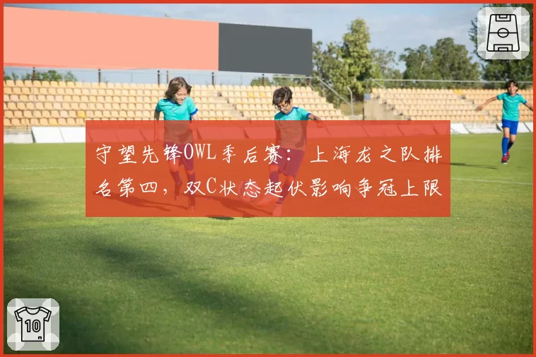 守望先锋OWL季后赛：上海龙之队排名第四，双C状态起伏影响争冠上限