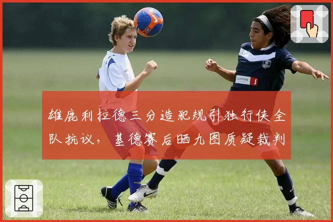 雄鹿利拉德三分造犯规引独行侠全队抗议,基德赛后晒九图质疑裁判双标