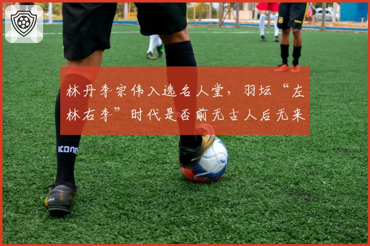 林丹李宗伟入选名人堂,羽坛“左林右李”时代是否前无古人后无来者?