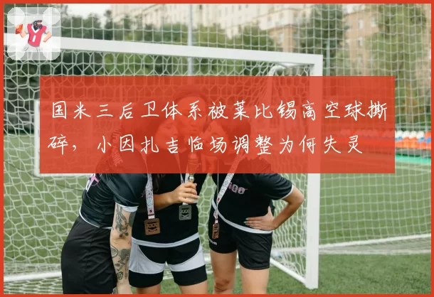 国米三后卫体系被莱比锡高空球撕碎，小因扎吉临场调整为何失灵
