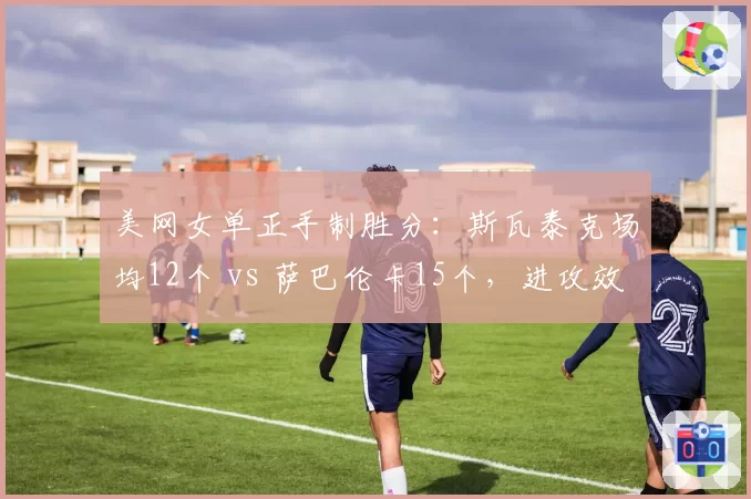 美网女单正手制胜分：斯瓦泰克场均12个 vs 萨巴伦卡15个，进攻效率对比