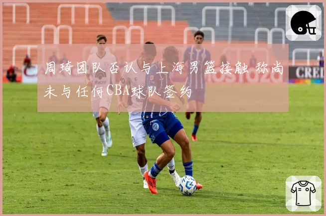 周琦团队否认与上海男篮接触 称尚未与任何CBA球队签约