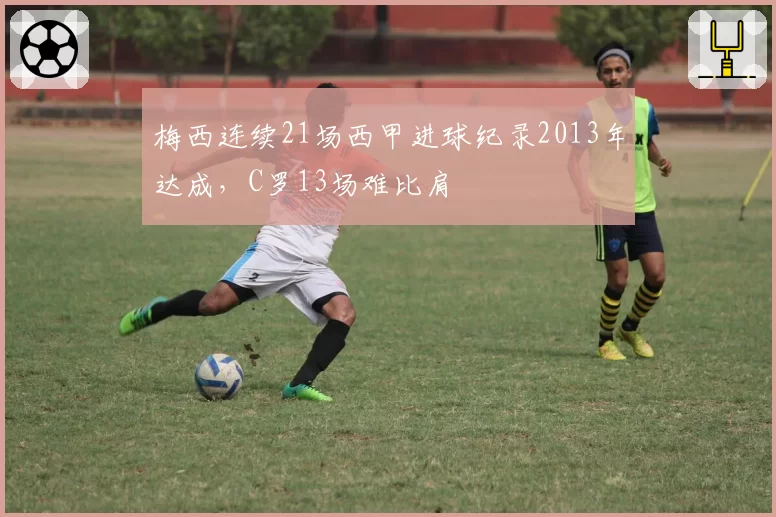 梅西连续21场西甲进球纪录2013年达成,C罗13场难比肩