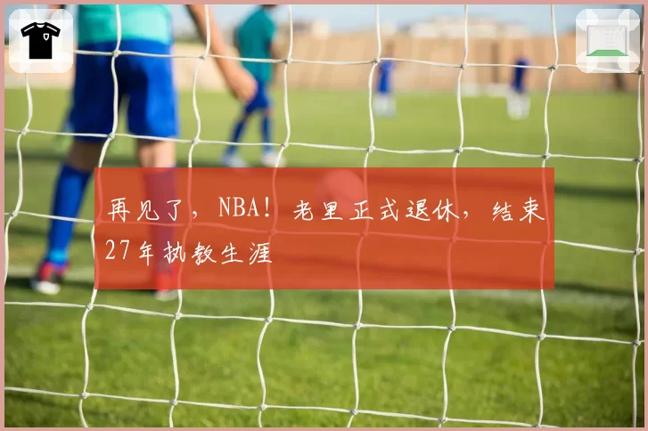 再见了，NBA！老里正式退休，结束27年执教生涯