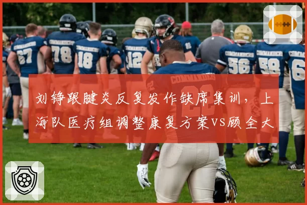 刘铮跟腱炎反复发作缺席集训，上海队医疗组调整康复方案vs顾全大腿后侧拉伤恢复中，深圳队预计十月归队