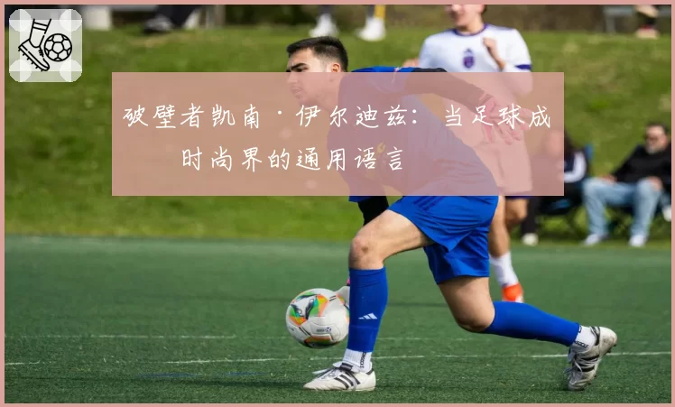 破壁者凯南·伊尔迪兹：当足球成为时尚界的通用语言