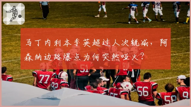 马丁内利本季英超过人次锐减，阿森纳边路爆点为何突然哑火？