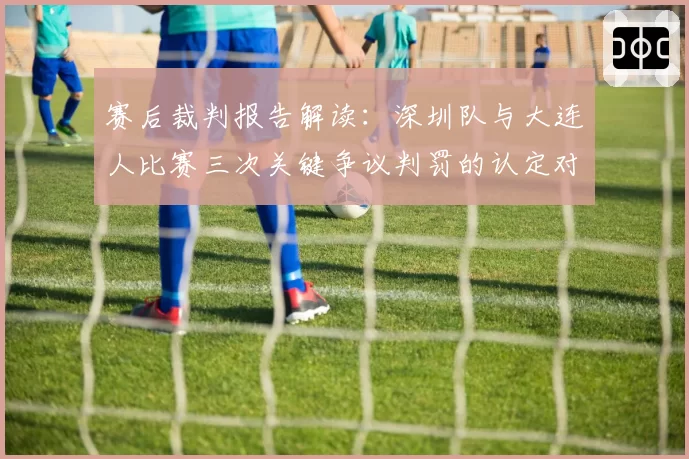 赛后裁判报告解读：深圳队与大连人比赛三次关键争议判罚的认定对比
