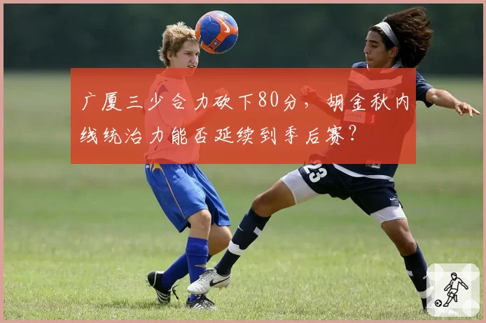 广厦三少合力砍下80分，胡金秋内线统治力能否延续到季后赛？