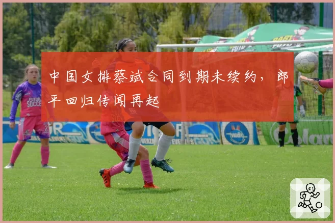 中国女排蔡斌合同到期未续约,郎平回归传闻再起