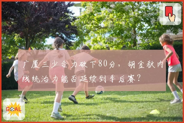 广厦三少合力砍下80分，胡金秋内线统治力能否延续到季后赛？