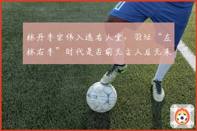 林丹李宗伟入选名人堂,羽坛“左林右李”时代是否前无古人后无来者?