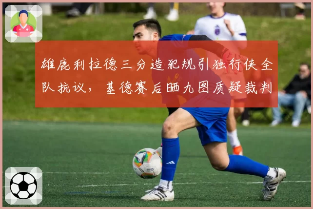 雄鹿利拉德三分造犯规引独行侠全队抗议,基德赛后晒九图质疑裁判双标