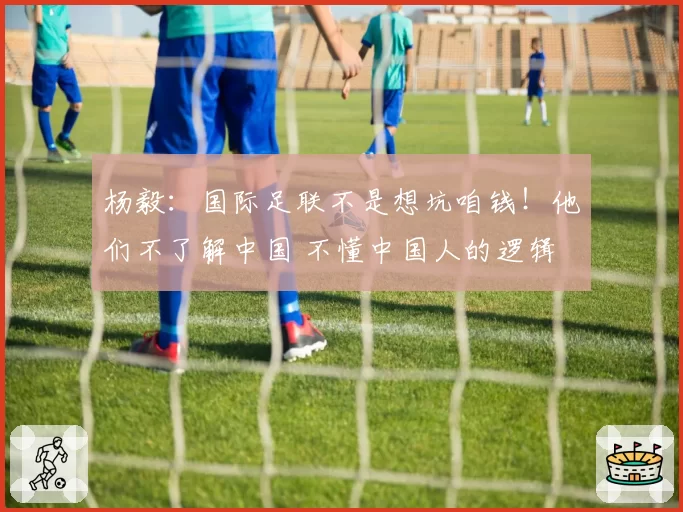 杨毅：国际足联不是想坑咱钱！他们不了解中国 不懂中国人的逻辑