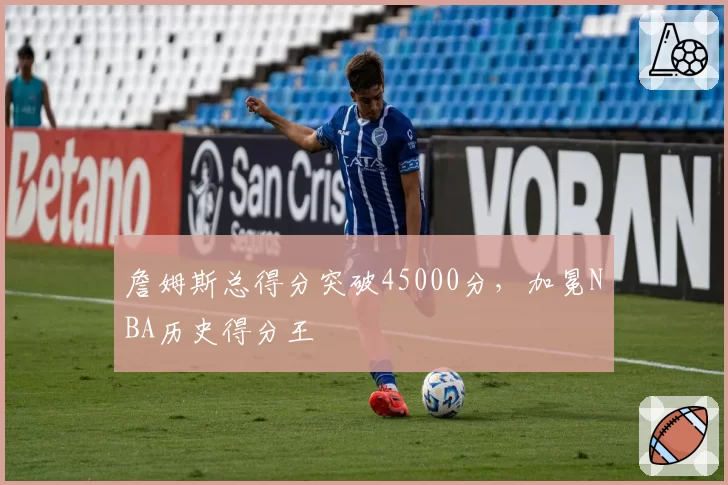 詹姆斯总得分突破45000分，加冕NBA历史得分王