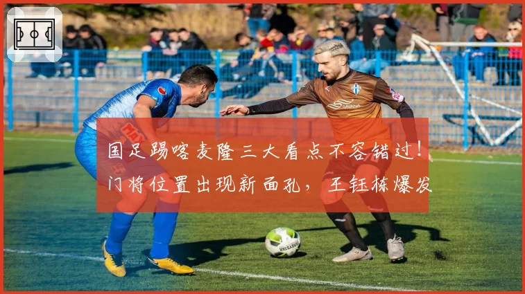 国足踢喀麦隆三大看点不容错过！门将位置出现新面孔，王钰栋爆发