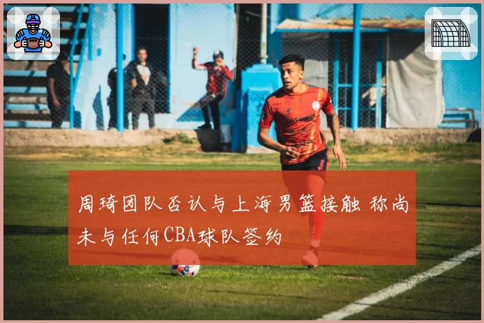 周琦团队否认与上海男篮接触 称尚未与任何CBA球队签约