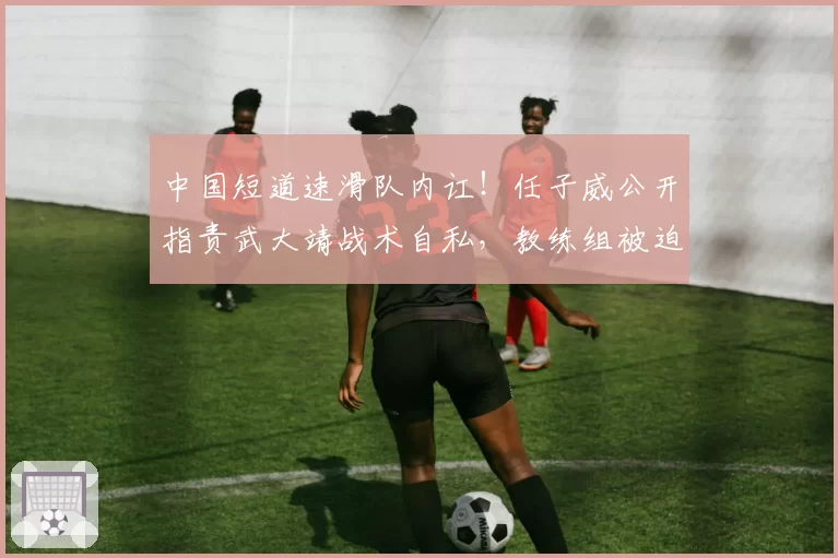 中国短道速滑队内讧！任子威公开指责武大靖战术自私，教练组被迫介入调解