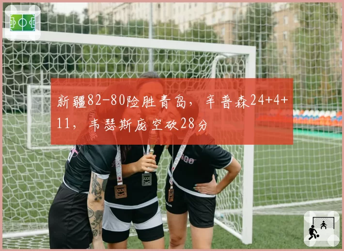 新疆82-80险胜青岛,辛普森24+4+11,韦瑟斯庞空砍28分