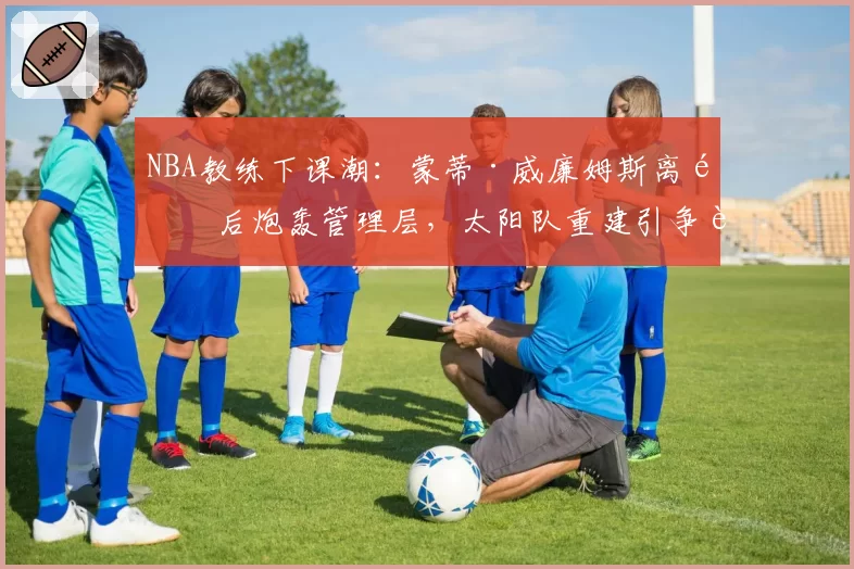 NBA教练下课潮:蒙蒂·威廉姆斯离队后炮轰管理层,太阳队重建引争议