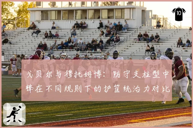 戈贝尔与穆托姆博：防守支柱型中锋在不同规则下的护筐统治力对比