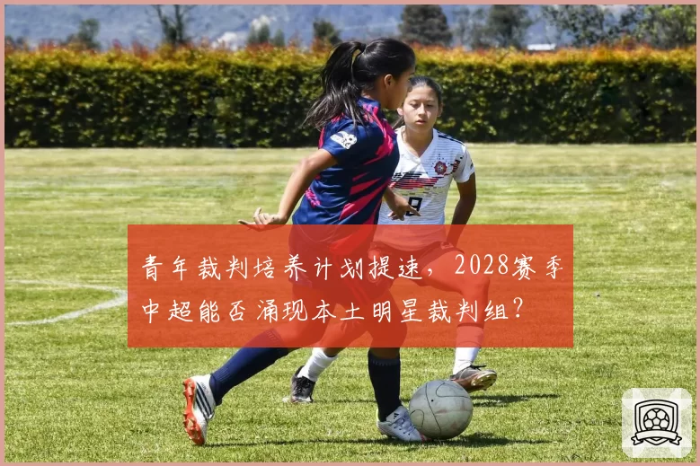 青年裁判培养计划提速,2028赛季中超能否涌现本土明星裁判组?