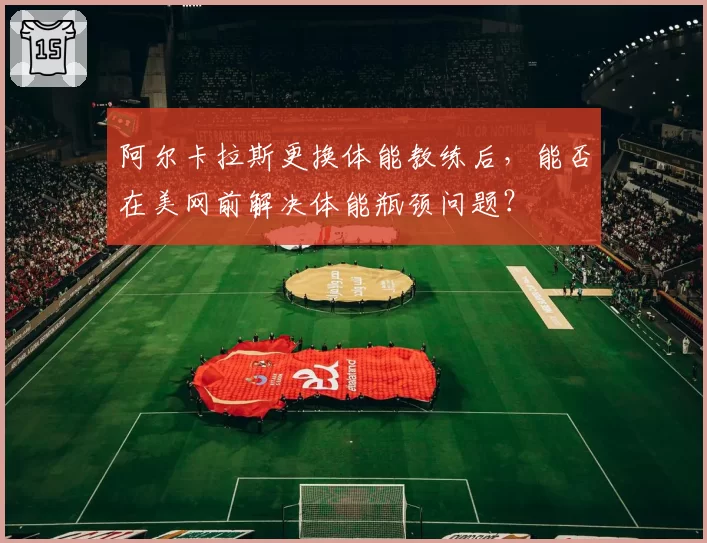 阿尔卡拉斯更换体能教练后，能否在美网前解决体能瓶颈问题？