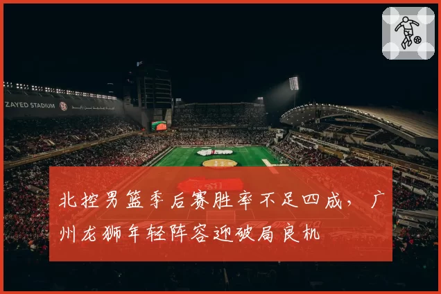 北控男篮季后赛胜率不足四成，广州龙狮年轻阵容迎破局良机