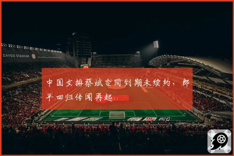 中国女排蔡斌合同到期未续约,郎平回归传闻再起