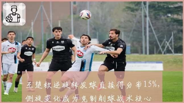王楚钦逆旋转发球直接得分率15%，侧旋变化成为克制削球战术核心