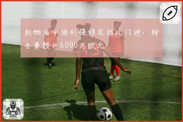 利物浦中场补强锁定祖比门迪，转会费预计6000万欧元