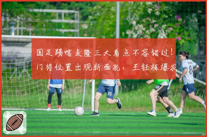 国足踢喀麦隆三大看点不容错过!门将位置出现新面孔,王钰栋爆发