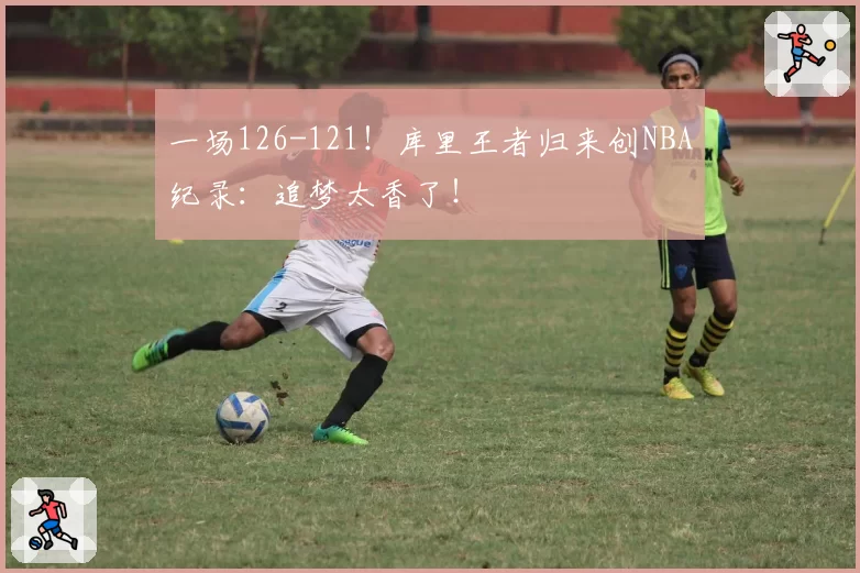 一场126-121！库里王者归来创NBA纪录：追梦太香了！