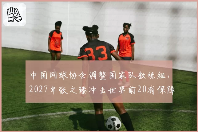 中国网球协会调整国家队教练组，2027年张之臻冲击世界前20有保障？