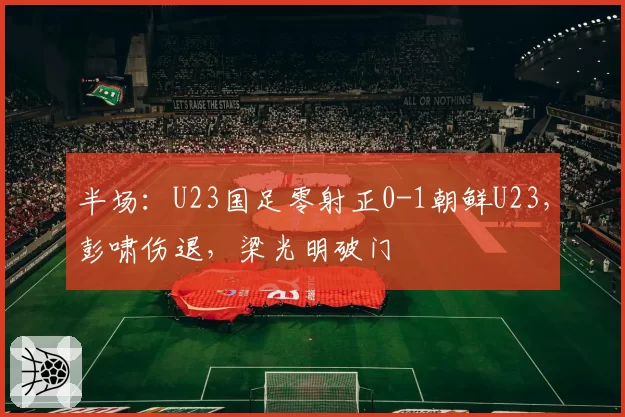 半场：U23国足零射正0-1朝鲜U23，彭啸伤退，梁光明破门