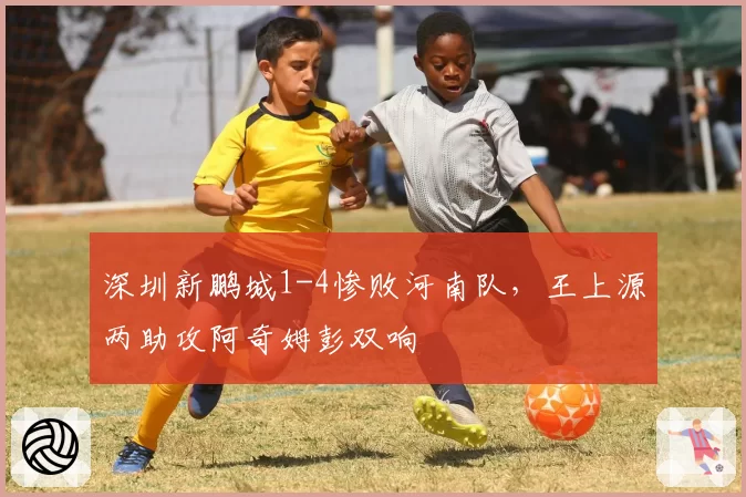 深圳新鹏城1-4惨败河南队，王上源两助攻阿奇姆彭双响