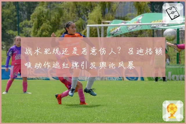 战术犯规还是恶意伤人？吕迪格锁喉动作逃红牌引发舆论风暴