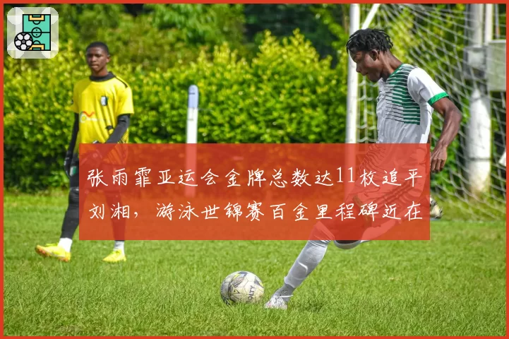 张雨霏亚运会金牌总数达11枚追平刘湘，游泳世锦赛百金里程碑近在咫尺