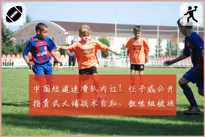 中国短道速滑队内讧！任子威公开指责武大靖战术自私，教练组被迫介入调解