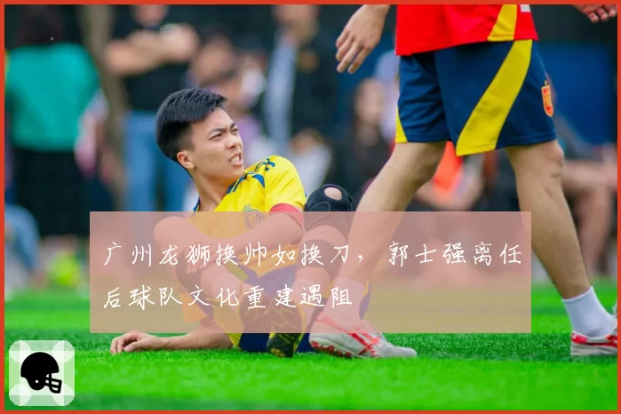 广州龙狮换帅如换刀，郭士强离任后球队文化重建遇阻
