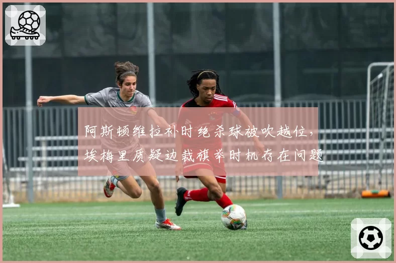 阿斯顿维拉补时绝杀球被吹越位,埃梅里质疑边裁旗举时机存在问题