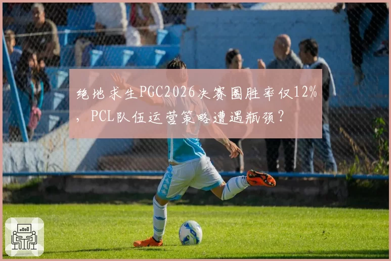 绝地求生PGC2026决赛圈胜率仅12%，PCL队伍运营策略遭遇瓶颈？