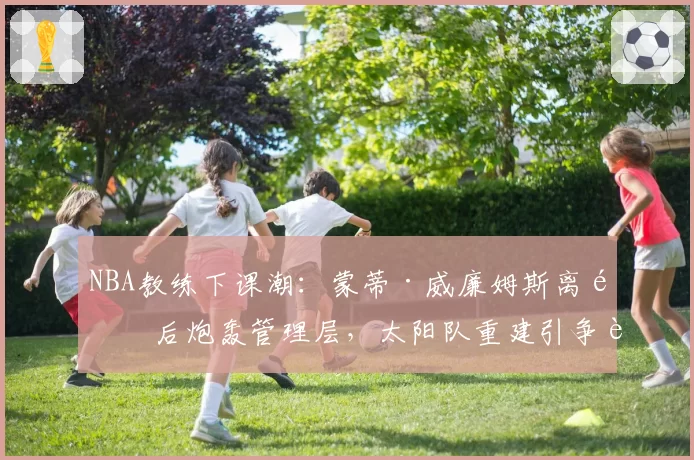 NBA教练下课潮:蒙蒂·威廉姆斯离队后炮轰管理层,太阳队重建引争议