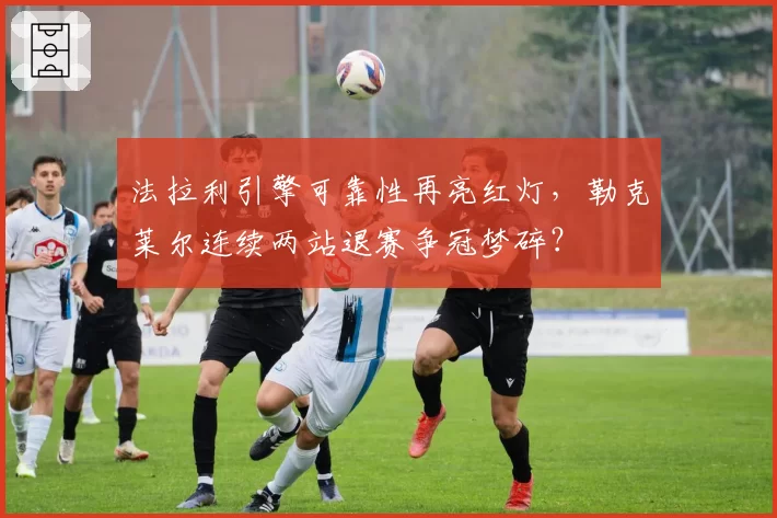 法拉利引擎可靠性再亮红灯，勒克莱尔连续两站退赛争冠梦碎？