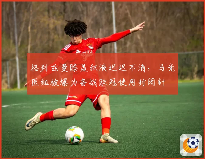 格列兹曼膝盖积液迟迟不消，马竞医组被爆为备战欧冠使用封闭针
