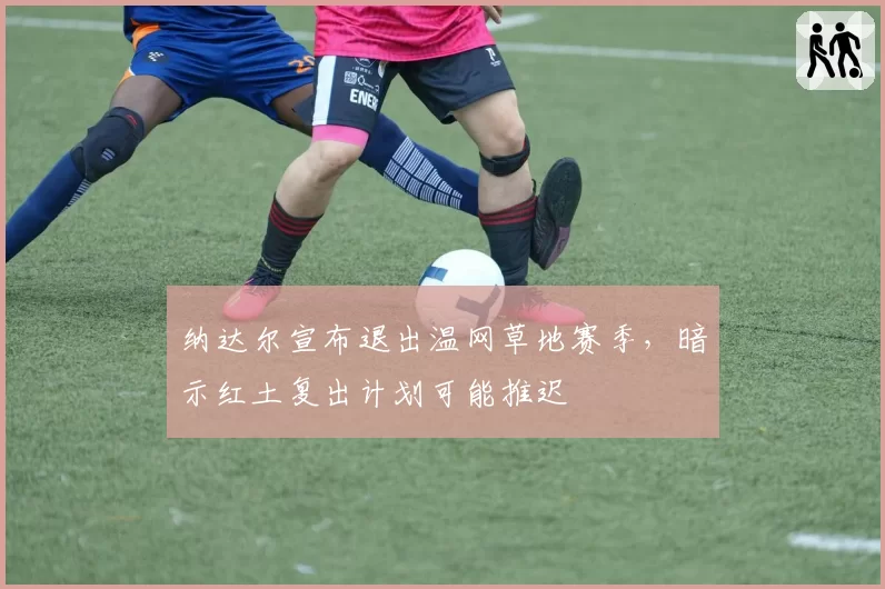 纳达尔宣布退出温网草地赛季,暗示红土复出计划可能推迟