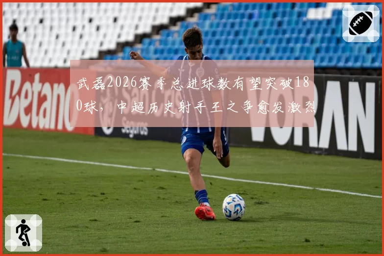 武磊2026赛季总进球数有望突破180球，中超历史射手王之争愈发激烈